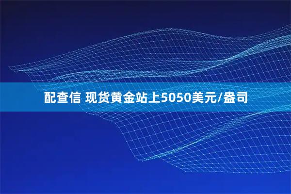 配查信 现货黄金站上5050美元/盎司