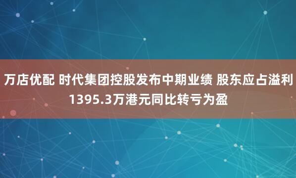 万店优配 时代集团控股发布中期业绩 股东应占溢利1395.3万港元同比转亏为盈