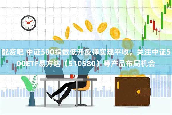 配资吧 中证500指数低开反弹实现平收，关注中证500ETF易方达（510580）等产品布局机会