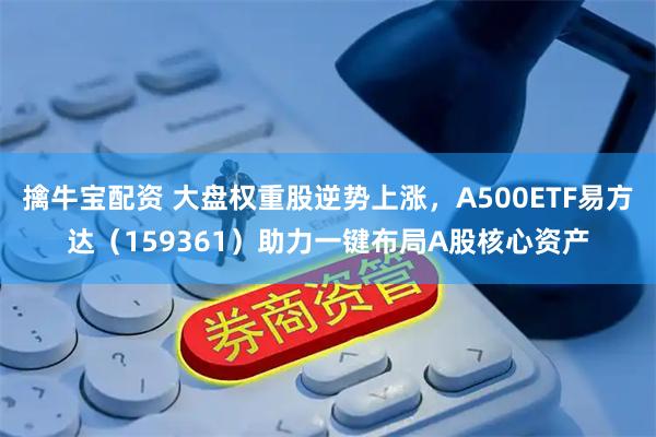 擒牛宝配资 大盘权重股逆势上涨，A500ETF易方达（159361）助力一键布局A股核心资产