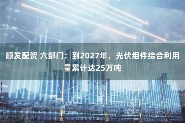 顺发配资 六部门：到2027年，光伏组件综合利用量累计达25万吨