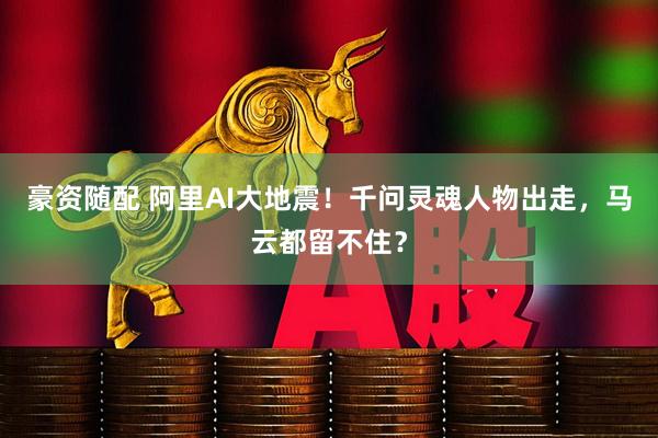 豪资随配 阿里AI大地震！千问灵魂人物出走，马云都留不住？