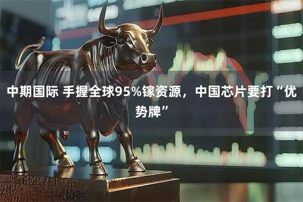 中期国际 手握全球95%镓资源，中国芯片要打“优势牌”