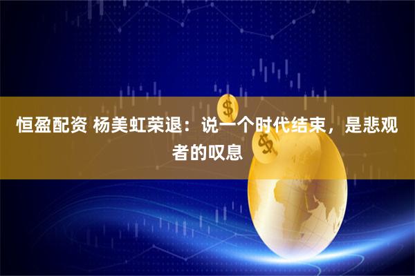 恒盈配资 杨美虹荣退：说一个时代结束，是悲观者的叹息