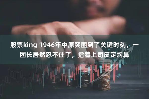股票king 1946年中原突围到了关键时刻，一团长居然忍不住了，指着上司皮定均鼻