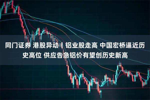 同门证券 港股异动丨铝业股走高 中国宏桥逼近历史高位 供应告急铝价有望创历史新高