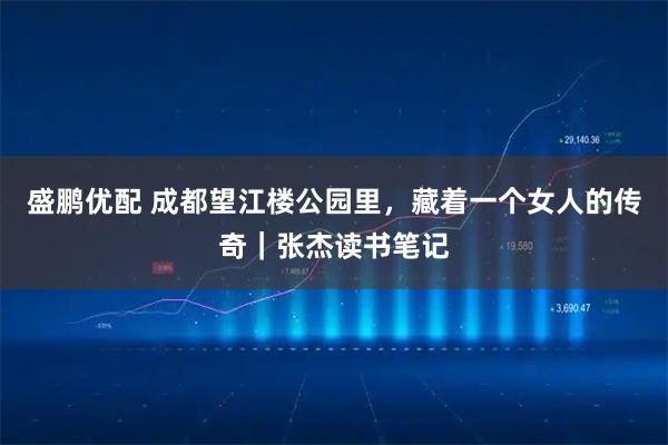 盛鹏优配 成都望江楼公园里，藏着一个女人的传奇｜张杰读书笔记