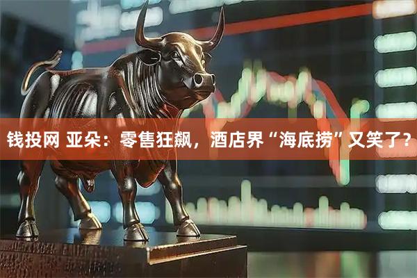 钱投网 亚朵：零售狂飙，酒店界“海底捞”又笑了？