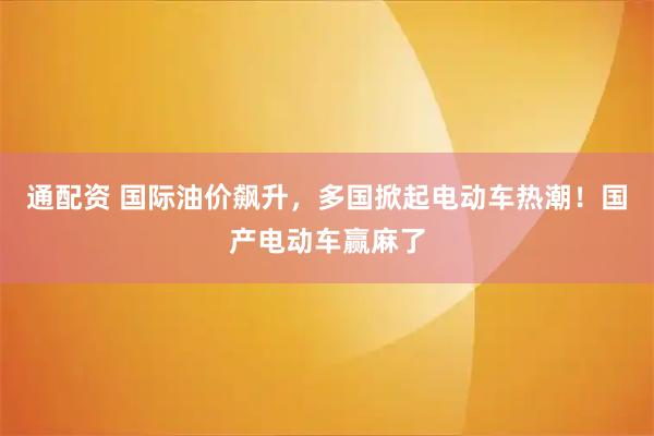 通配资 国际油价飙升，多国掀起电动车热潮！国产电动车赢麻了