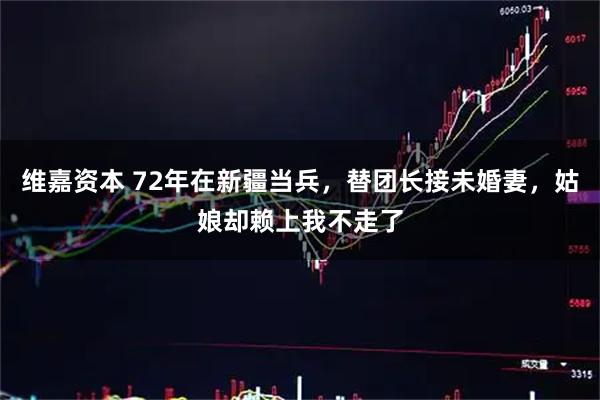 维嘉资本 72年在新疆当兵，替团长接未婚妻，姑娘却赖上我不走了