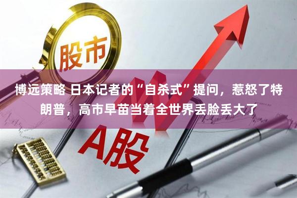 博远策略 日本记者的“自杀式”提问，惹怒了特朗普，高市早苗当着全世界丢脸丢大了