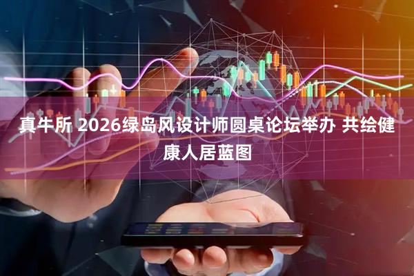 真牛所 2026绿岛风设计师圆桌论坛举办 共绘健康人居蓝图