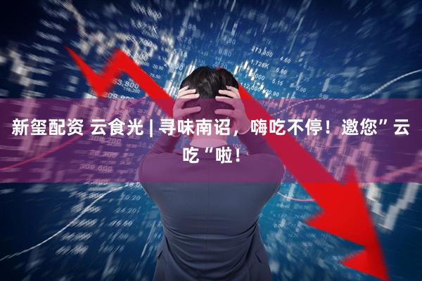 新玺配资 云食光 | 寻味南诏，嗨吃不停！邀您”云吃“啦！