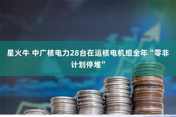 星火牛 中广核电力28台在运核电机组全年“零非计划停堆”