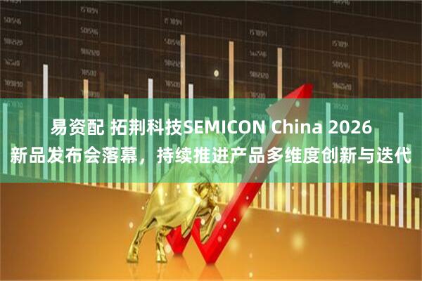 易资配 拓荆科技SEMICON China 2026新品发布会落幕，持续推进产品多维度创新与迭代