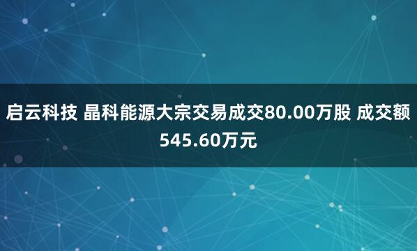 启云科技 晶科能源大宗交易成交80.00万股 成交额545.60万元