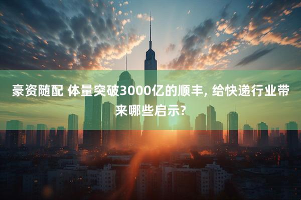 豪资随配 体量突破3000亿的顺丰, 给快递行业带来哪些启示?