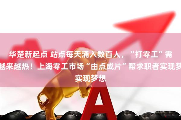 华楚新起点 站点每天涌入数百人，“打零工”需求越来越热！上海零工市场“由点成片”帮求职者实现梦想