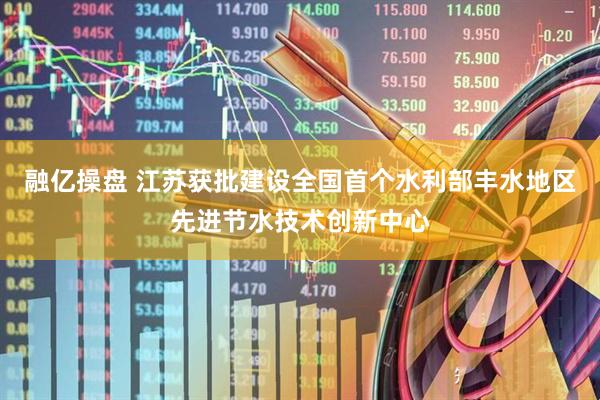 融亿操盘 江苏获批建设全国首个水利部丰水地区先进节水技术创新中心