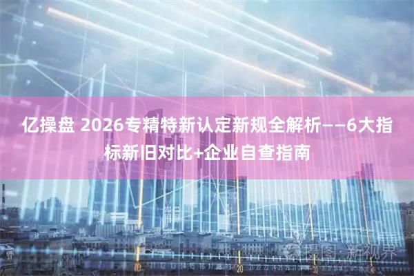 亿操盘 2026专精特新认定新规全解析——6大指标新旧对比+企业自查指南