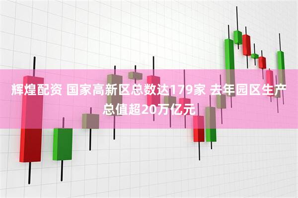 辉煌配资 国家高新区总数达179家 去年园区生产总值超20万亿元
