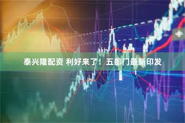 泰兴隆配资 利好来了！五部门最新印发