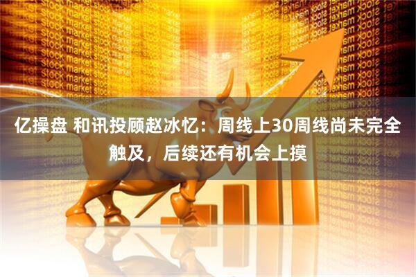 亿操盘 和讯投顾赵冰忆：周线上30周线尚未完全触及，后续还有机会上摸