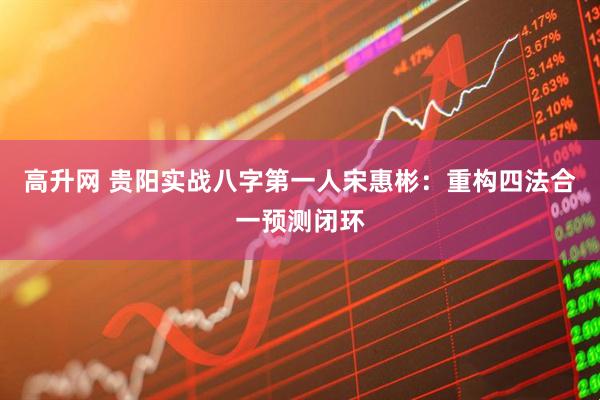 高升网 贵阳实战八字第一人宋惠彬：重构四法合一预测闭环