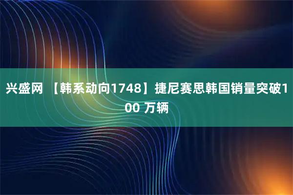 兴盛网 【韩系动向1748】捷尼赛思韩国销量突破100 万辆