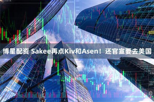 博星配资 Sakee再点Kiv和Asen！还官宣要去美国