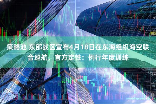 策略池 东部战区宣布4月18日在东海组织海空联合巡航,官方定性:例行年度训练