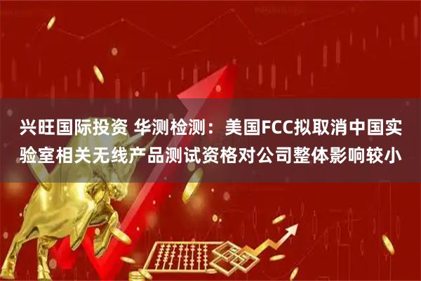 兴旺国际投资 华测检测：美国FCC拟取消中国实验室相关无线产品测试资格对公司整体影响较小