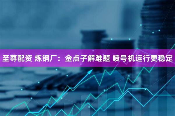 至尊配资 炼钢厂:金点子解难题 喷号机运行更稳定