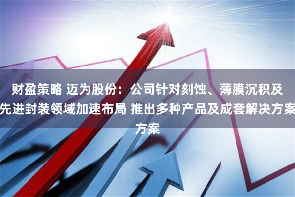 财盈策略 迈为股份:公司针对刻蚀、薄膜沉积及先进封装领域加速布局 推出多种产品及成套解决方案