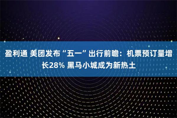 盈利通 美团发布“五一”出行前瞻:机票预订量增长28% 黑马小城成为新热土