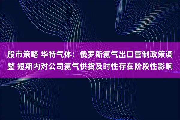 股市策略 华特气体:俄罗斯氦气出口管制政策调整 短期内对公司氦气供货及时性存在阶段性影响