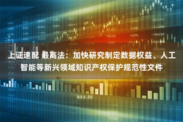 上证速配 最高法：加快研究制定数据权益、人工智能等新兴领域知识产权保护规范性文件