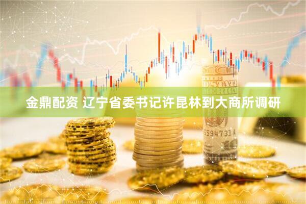 金鼎配资 辽宁省委书记许昆林到大商所调研