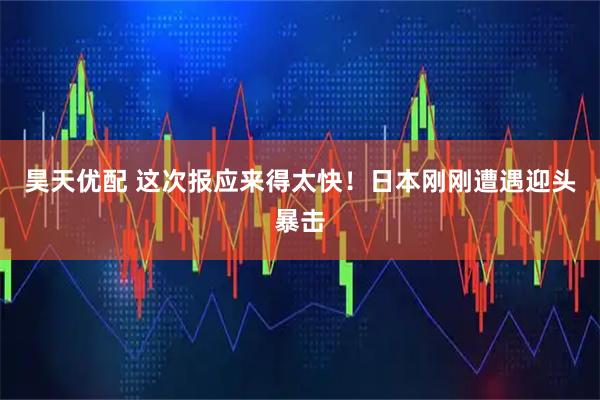 昊天优配 这次报应来得太快!日本刚刚遭遇迎头暴击