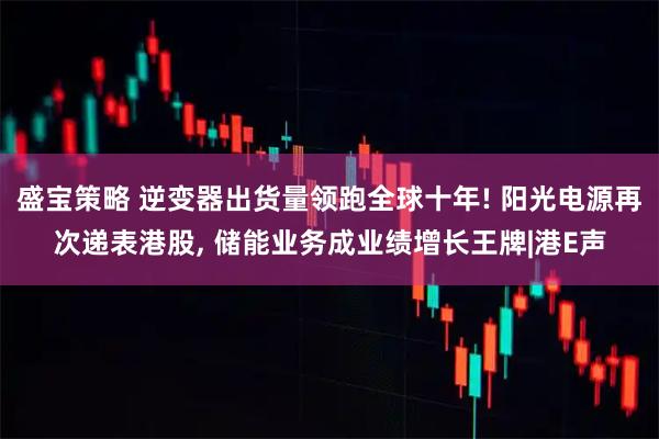 盛宝策略 逆变器出货量领跑全球十年! 阳光电源再次递表港股, 储能业务成业绩增长王牌|港E声