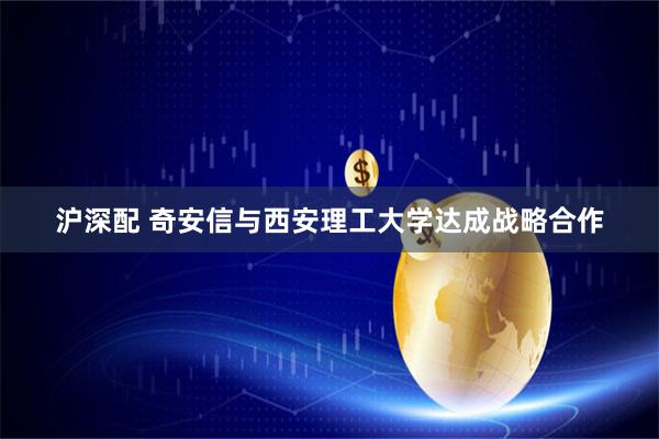 沪深配 奇安信与西安理工大学达成战略合作