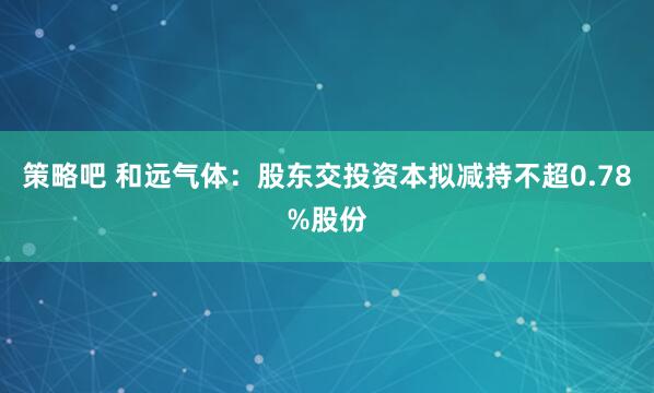 策略吧 和远气体:股东交投资本拟减持不超0.78%股份
