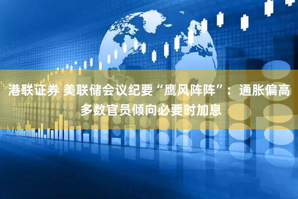 港联证券 美联储会议纪要“鹰风阵阵”：通胀偏高 多数官员倾向必要时加息