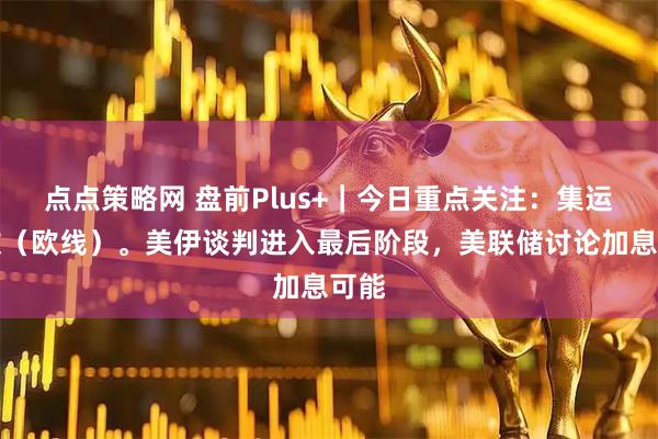 点点策略网 盘前Plus+｜今日重点关注：集运指数（欧线）。美伊谈判进入最后阶段，美联储讨论加息可能
