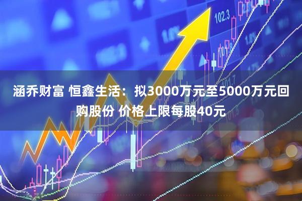 涵乔财富 恒鑫生活:拟3000万元至5000万元回购股份 价格上限每股40元
