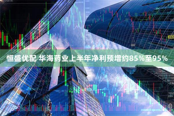 恒盛优配 华海药业上半年净利预增约85%至95%