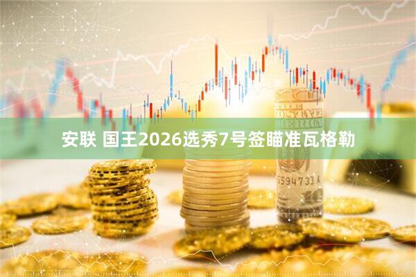 安联 国王2026选秀7号签瞄准瓦格勒