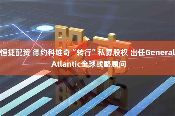 恒捷配资 德约科维奇“转行”私募股权 出任General Atlantic全球战略顾问