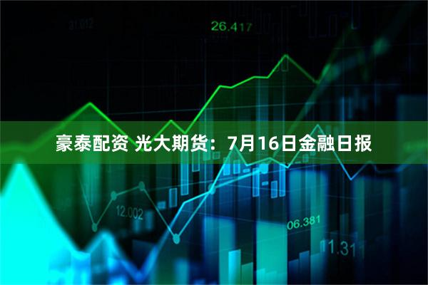 豪泰配资 光大期货：7月16日金融日报