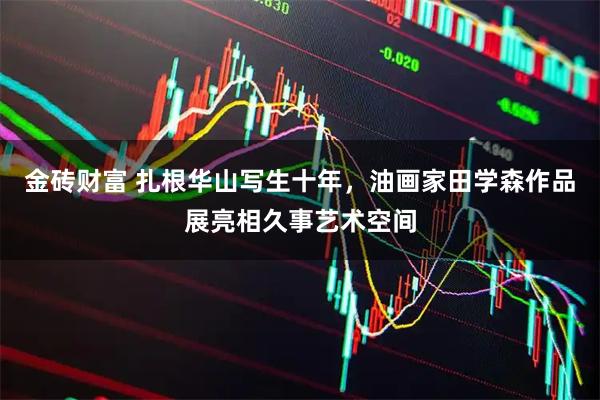 金砖财富 扎根华山写生十年，油画家田学森作品展亮相久事艺术空间